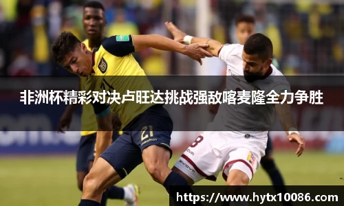 非洲杯精彩对决卢旺达挑战强敌喀麦隆全力争胜